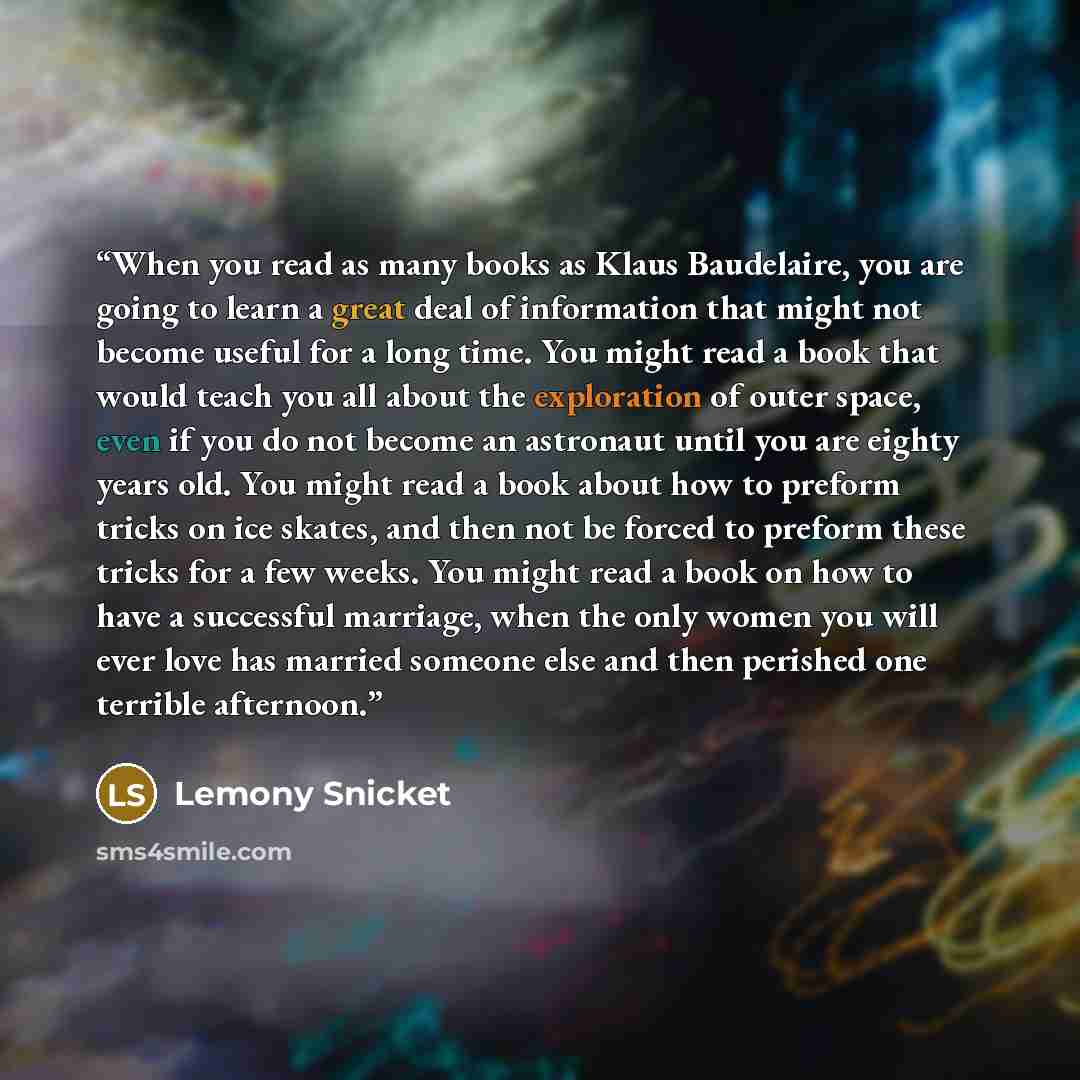 “When you read as many books as Klaus Baudelaire, you are going to learn a great deal of information that might not become useful for a long time. You might read a book that would teach you all about the exploration of outer space, even if you do not become an astronaut until you are eighty years…” quote by Lemony Snicket
