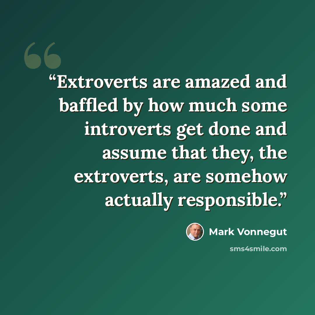 “Extroverts are amazed and baffled by how much some introverts get done and assume that they, the extroverts, are somehow actually responsible.” quote by Mark Vonnegut
