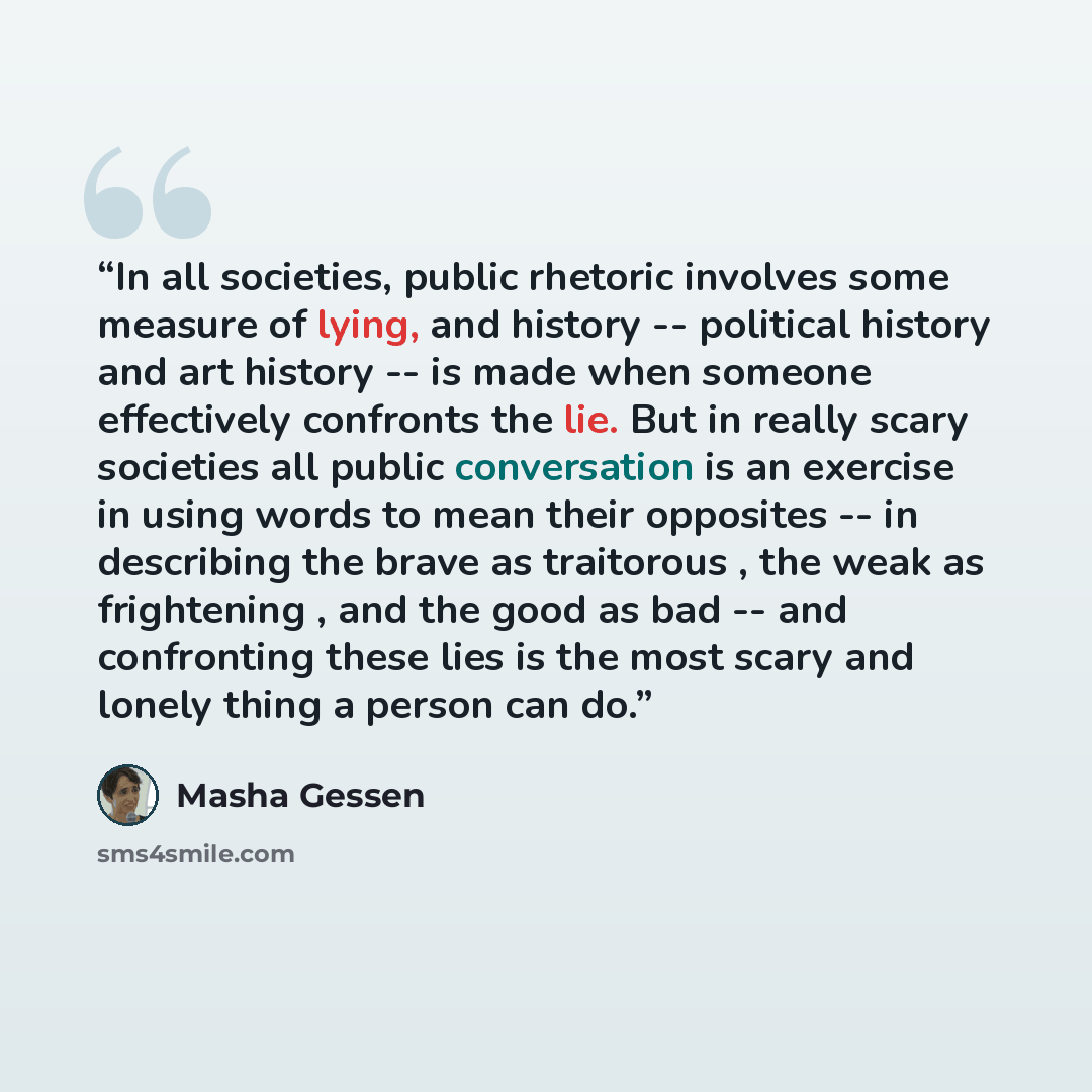 “In all societies, public rhetoric involves some measure of lying, and history -- political history and art history -- is made when someone effectively confronts the lie. But in really scary societies all public conversation is an exercise in using words to mean their opposites -- in describing the…” quote by Masha Gessen