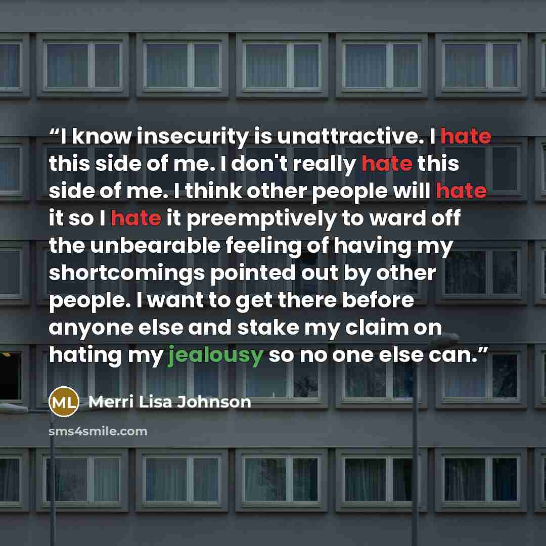 “I know insecurity is unattractive. I hate this side of me. I don't really hate this side of me. I think other people will hate it so I hate it preemptively to ward off the unbearable feeling of having my shortcomings pointed out by other people. I want to get there before anyone else and stake my…” quote by Merri Lisa Johnson