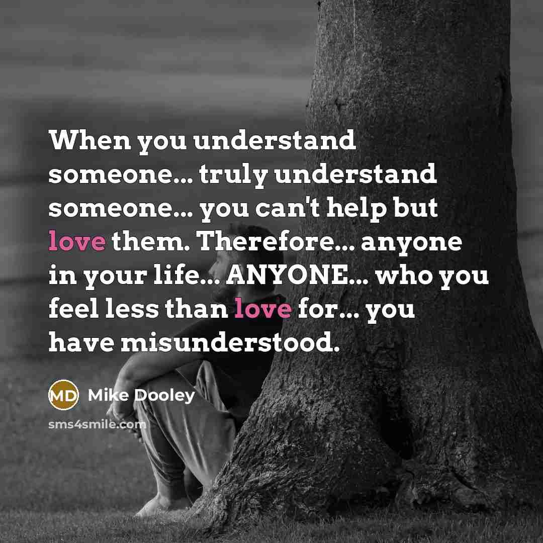 “When you understand someone... truly understand someone... you can't help but love them. Therefore... anyone in your life... ANYONE... who you feel less than love for... you have misunderstood.” quote by Mike Dooley