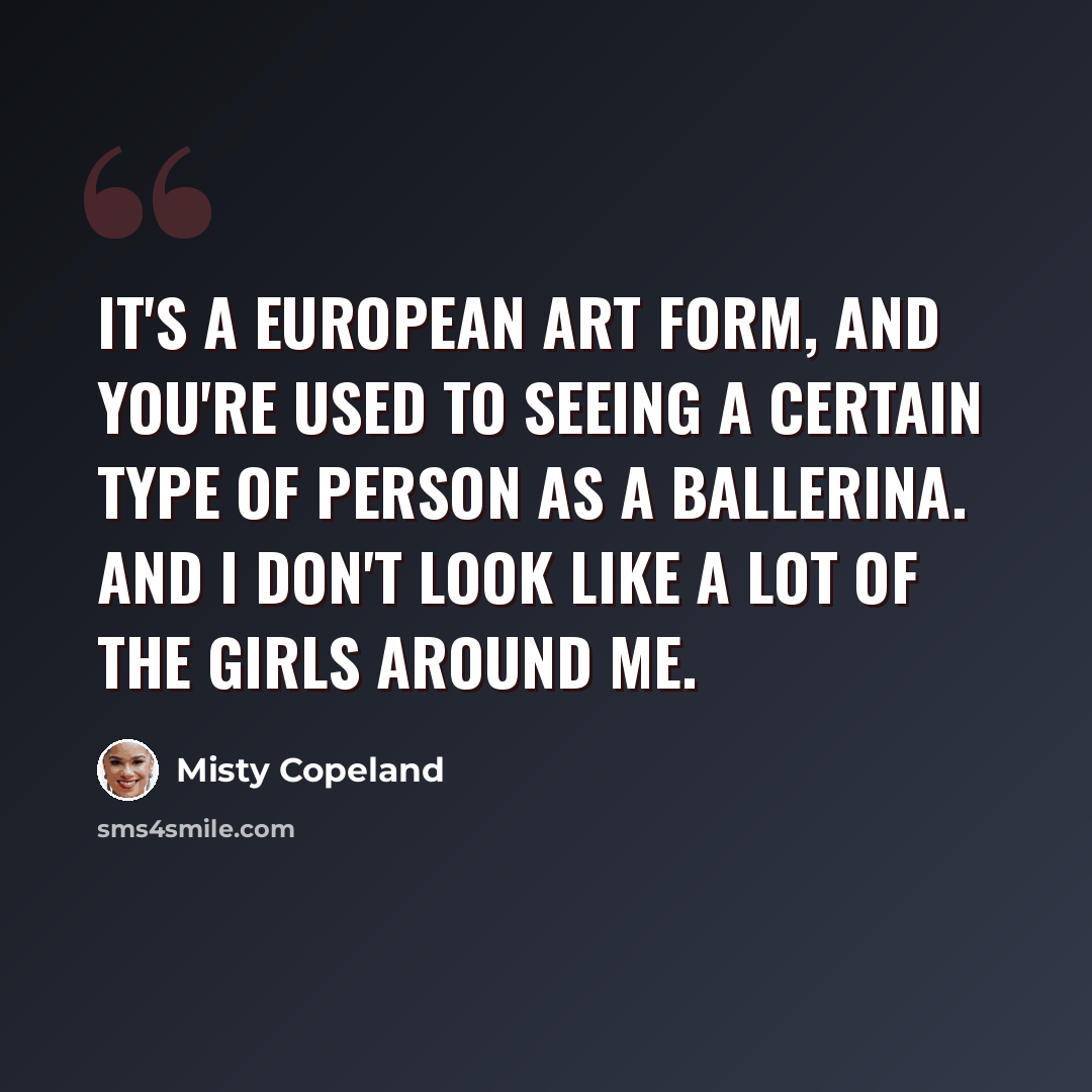 “It's a European art form, and you're used to seeing a certain type of person as a ballerina. And I don't look like a lot of the girls around me.” quote by Misty Copeland