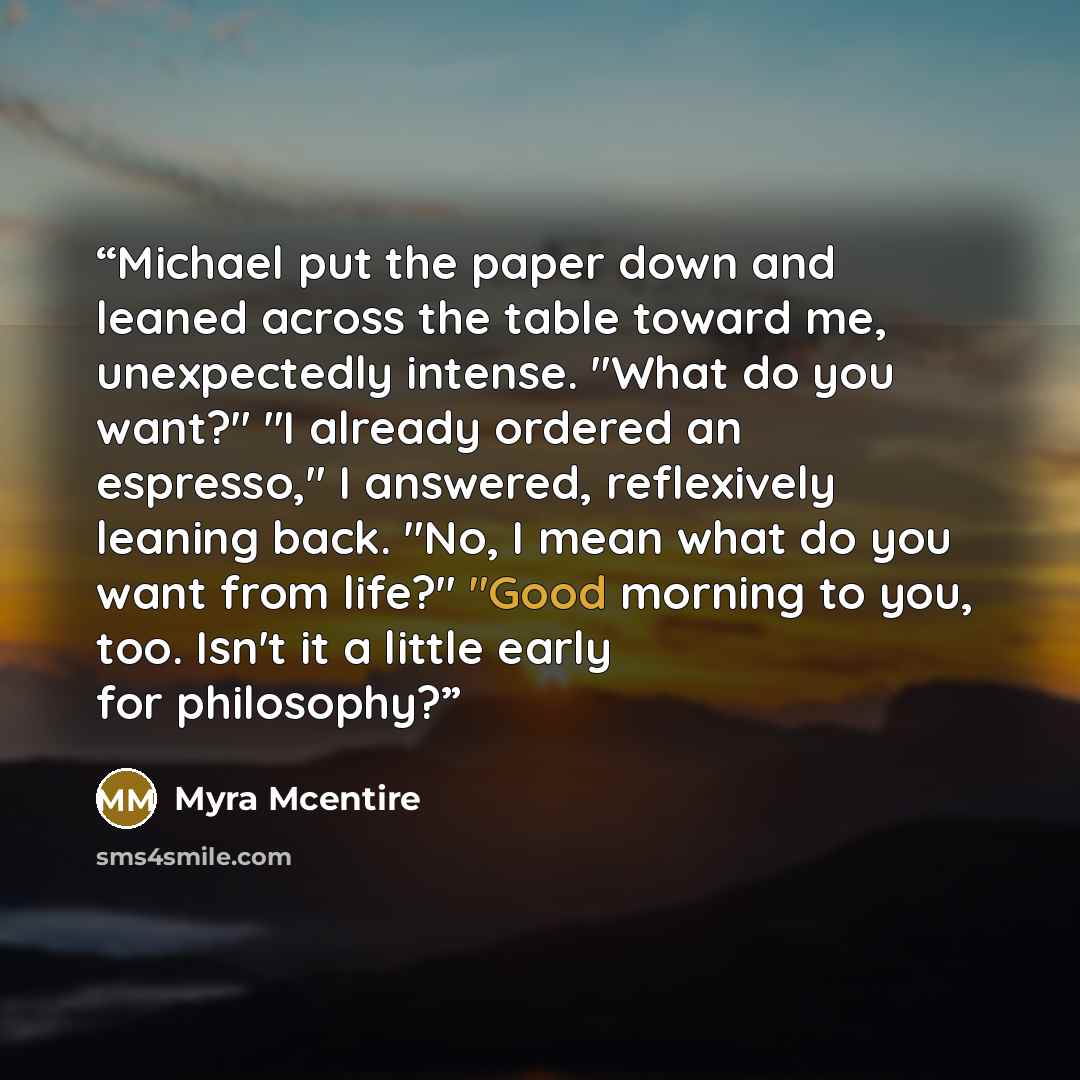 “Michael put the paper down and leaned across the table toward me, unexpectedly intense. "What do you want?" "I already ordered an espresso," I answered, reflexively leaning back. "No, I mean what do you want from life?" "Good morning to you, too. Isn't it a little early for philosophy?” quote by Myra McEntire