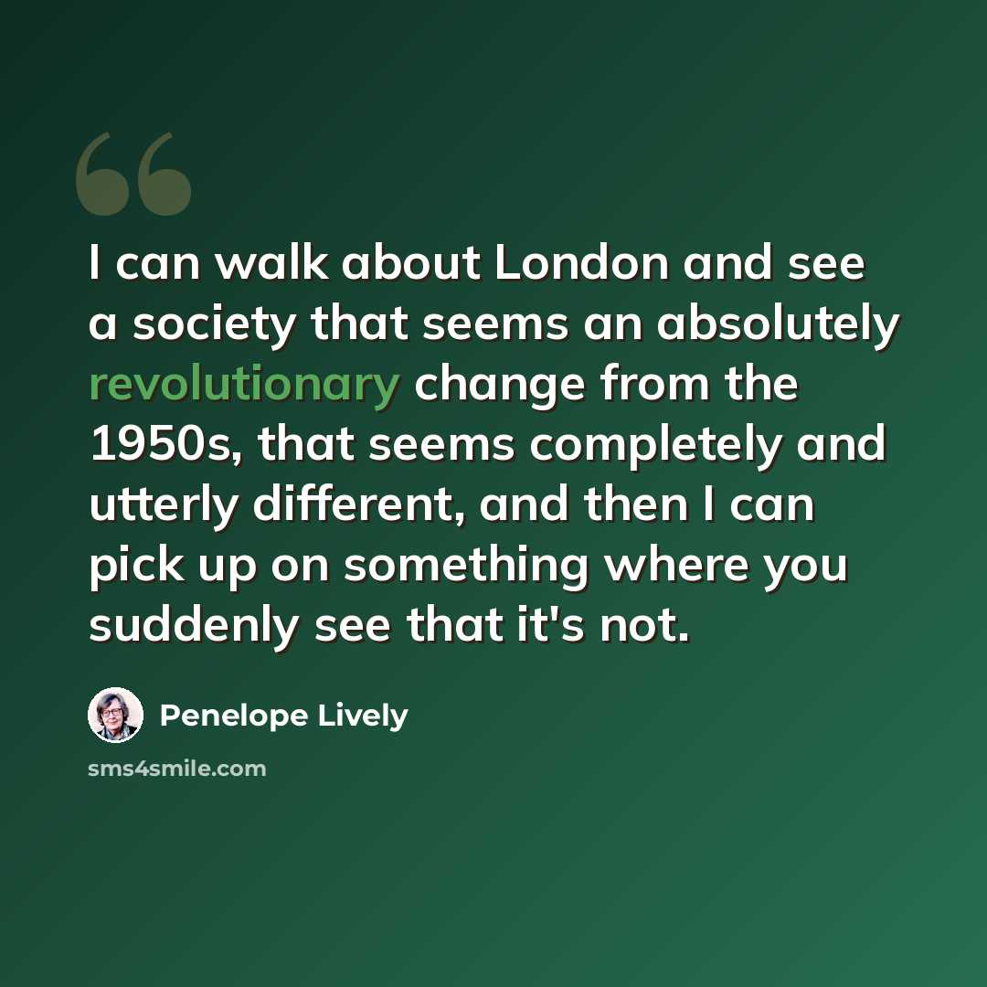 “I can walk about London and see a society that seems an absolutely revolutionary change from the 1950s, that seems completely and utterly different, and then I can pick up on something where you suddenly see that it's not.” quote by Penelope Lively