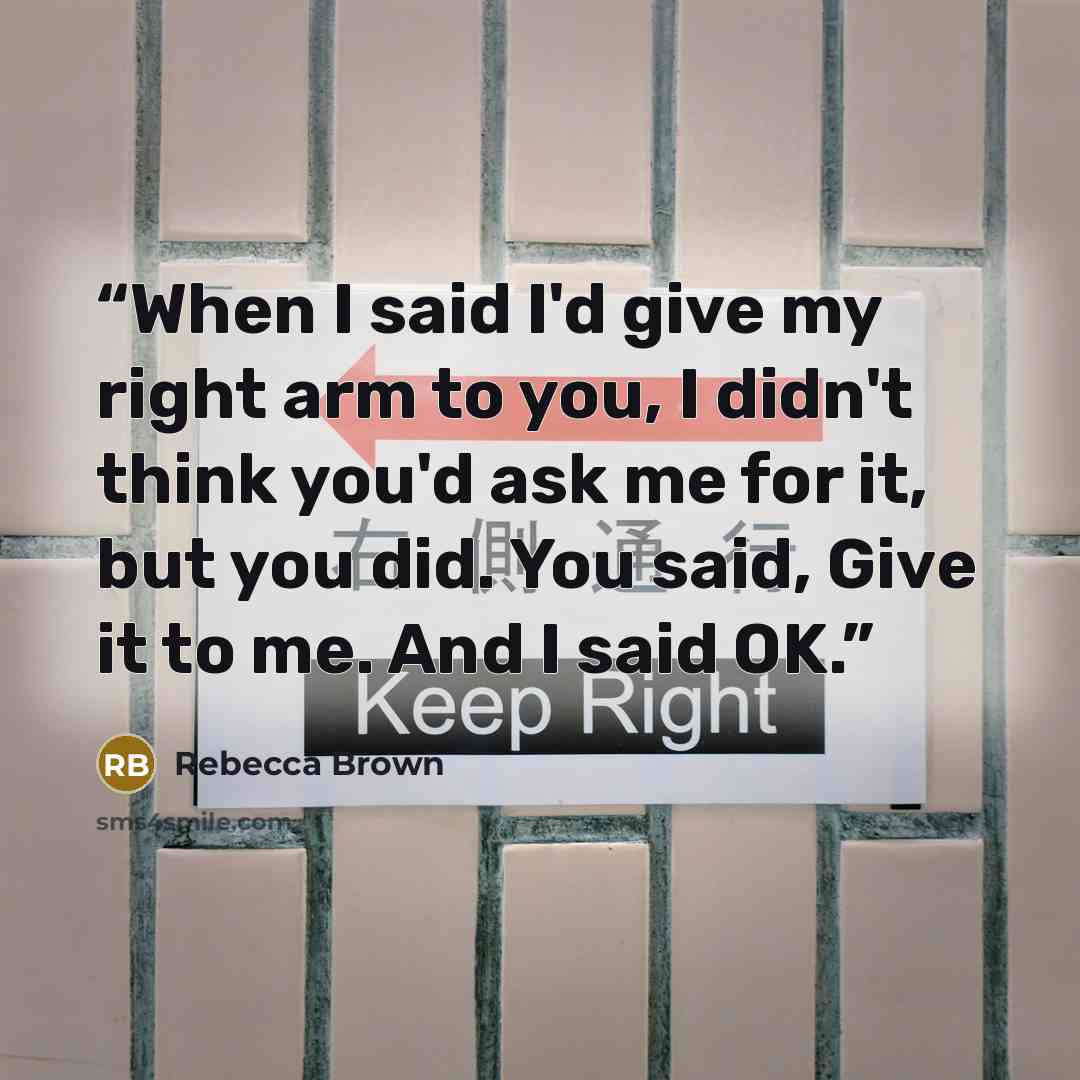 “When I said I'd give my right arm to you, I didn't think you'd ask me for it, but you did. You said, Give it to me. And I said OK.” quote by Rebecca Brown