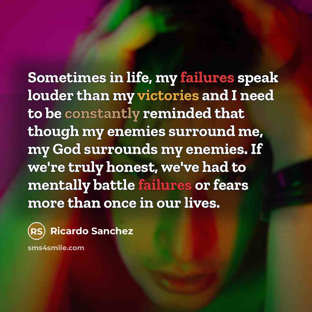 “Sometimes in life, my failures speak louder than my victories and I need to be constantly reminded that though my enemies surround me, my God surrounds my enemies. If we're truly honest, we've had to mentally battle failures or fears more than once in our lives.” quote by Ricardo Sanchez