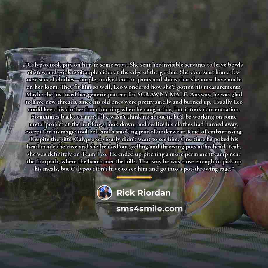 “Calypso took pity on him in some ways. She sent her invisible servants to leave bowls of stew and goblets of apple cider at the edge of the garden. She even sent him a few new sets of clothes—simple, undyed cotton pants and shirts that she must have made on her loom. They fit him so well, Leo…” quote by Rick Riordan