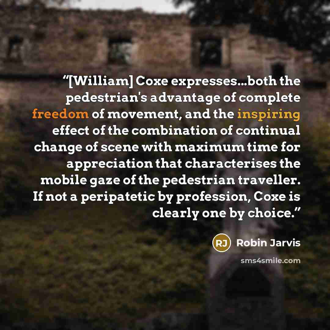 “[William] Coxe expresses...both the pedestrian's advantage of complete freedom of movement, and the inspiring effect of the combination of continual change of scene with maximum time for appreciation that characterises the mobile gaze of the pedestrian traveller. If not a peripatetic by…” quote by Robin Jarvis