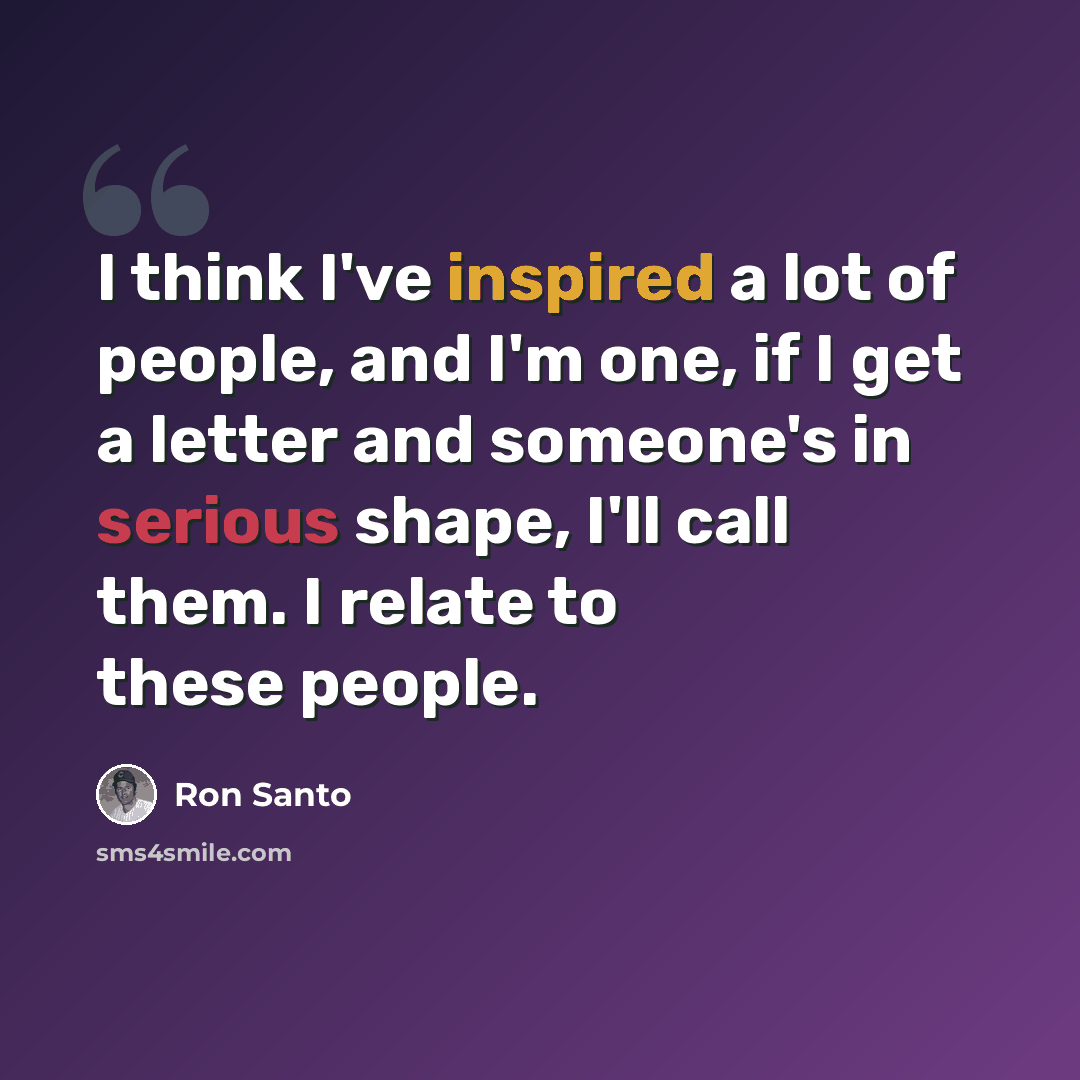 “I think I've inspired a lot of people, and I'm one, if I get a letter and someone's in serious shape, I'll call them. I relate to these people.” quote by Ron Santo