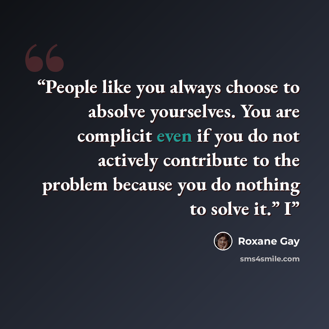 “People like you always choose to absolve yourselves. You are complicit even if you do not actively contribute to the problem because you do nothing to solve it.” I” quote by Roxane Gay