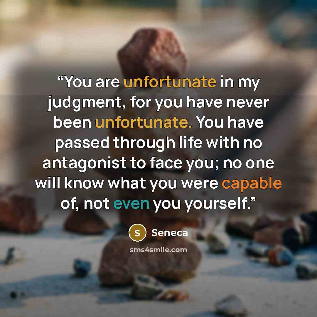 “You are unfortunate in my judgment, for you have never been unfortunate. You have passed through life with no antagonist to face you; no one will know what you were capable of, not even you yourself.” quote by Seneca