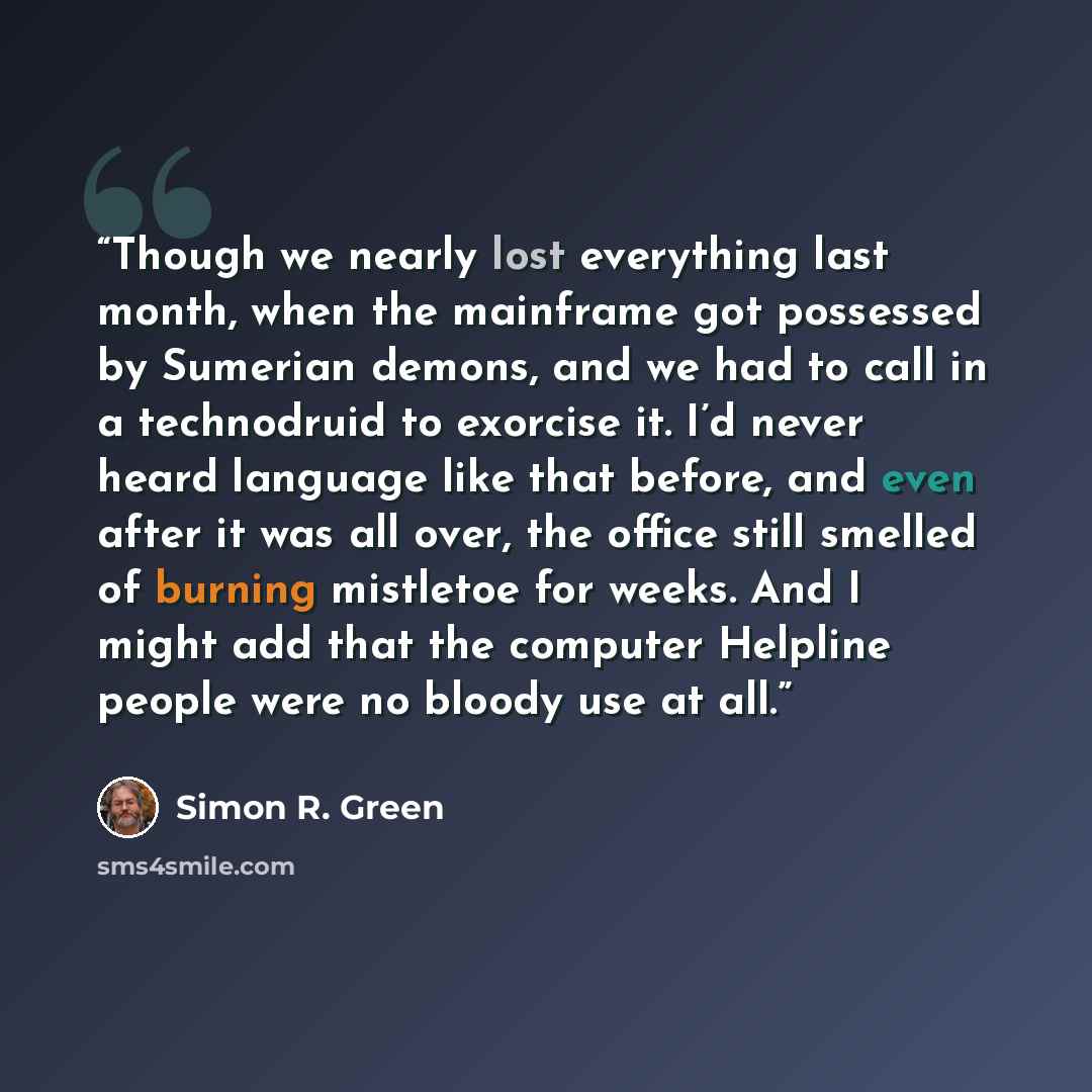 “Though we nearly lost everything last month, when the mainframe got possessed by Sumerian demons, and we had to call in a technodruid to exorcise it. I’d never heard language like that before, and even after it was all over, the office still smelled of burning mistletoe for weeks. And I might add…” quote by Simon R. Green