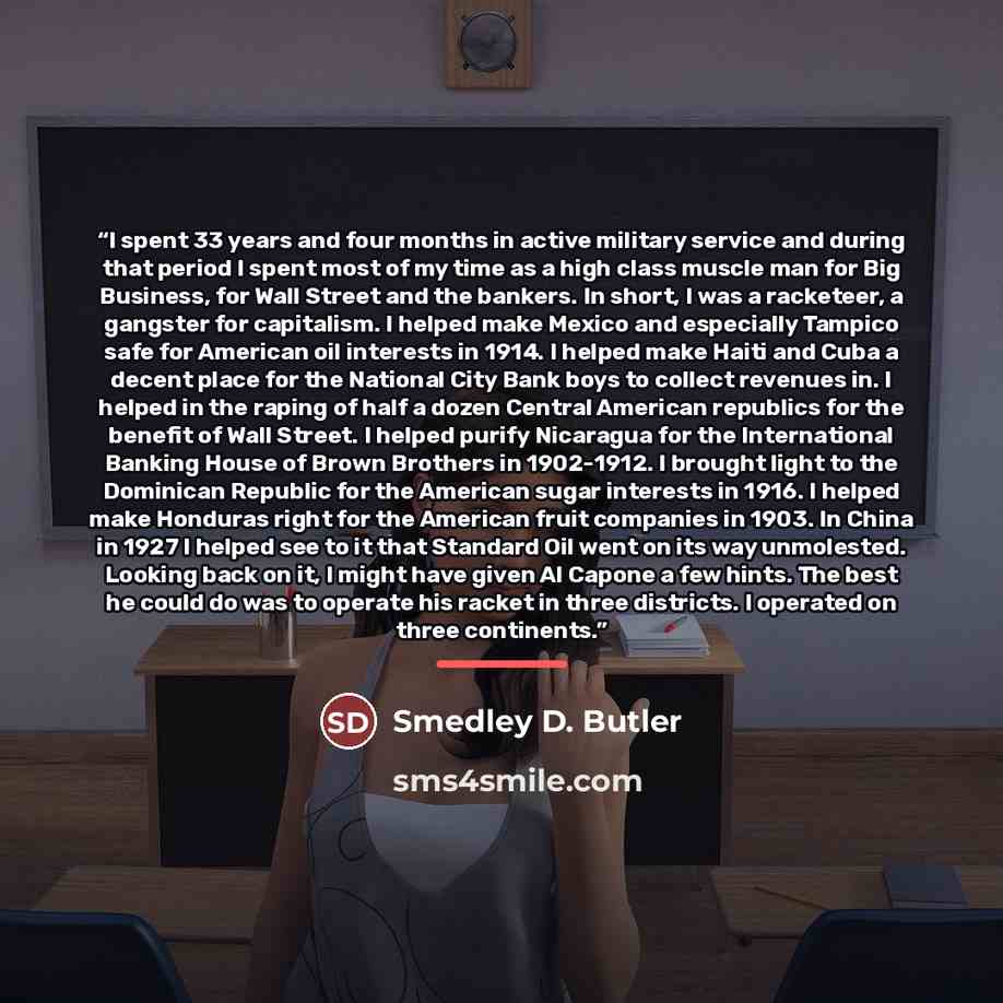 “I spent 33 years and four months in active military service and during that period I spent most of my time as a high class muscle man for Big Business, for Wall Street and the bankers. In short, I was a racketeer, a gangster for capitalism. I helped make Mexico and especially Tampico safe for…” quote by Smedley D. Butler