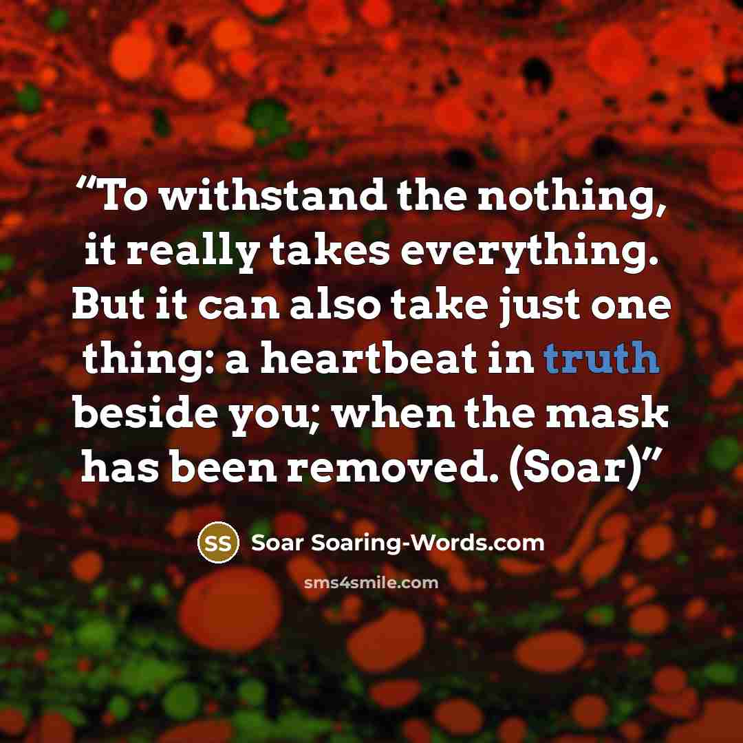 “To withstand the nothing, it really takes everything. But it can also take just one thing: a heartbeat in truth beside you; when the mask has been removed. (Soar)” quote by Soar Soaring-Words.com