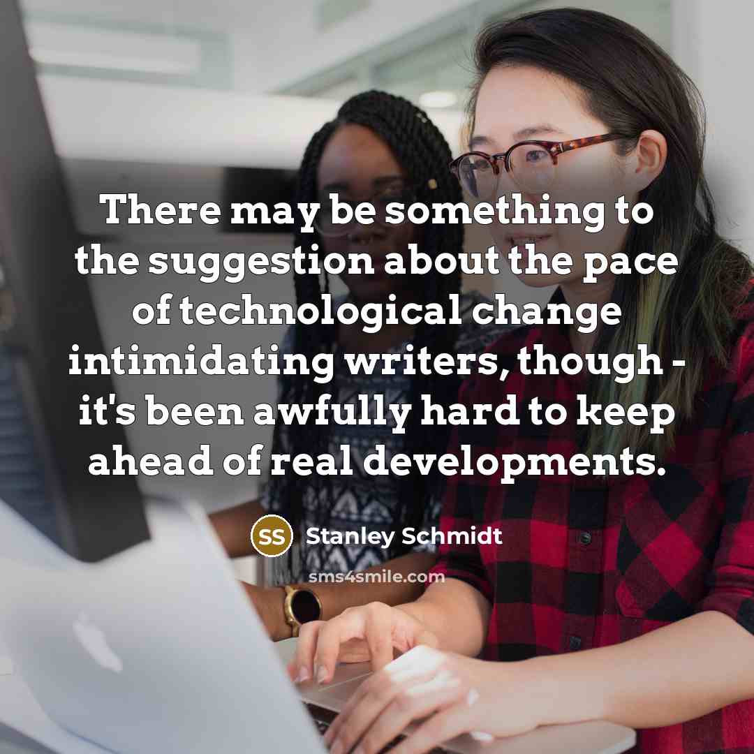 “There may be something to the suggestion about the pace of technological change intimidating writers, though - it's been awfully hard to keep ahead of real developments.” quote by Stanley Schmidt