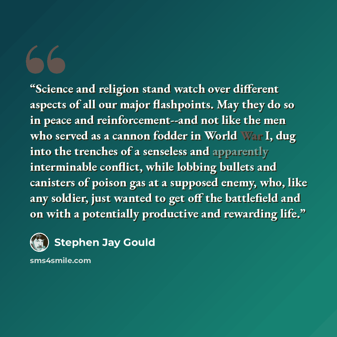 “Science and religion stand watch over different aspects of all our major flashpoints. May they do so in peace and reinforcement--and not like the men who served as a cannon fodder in World War I, dug into the trenches of a senseless and apparently interminable conflict, while lobbing bullets and…” quote by Stephen Jay Gould