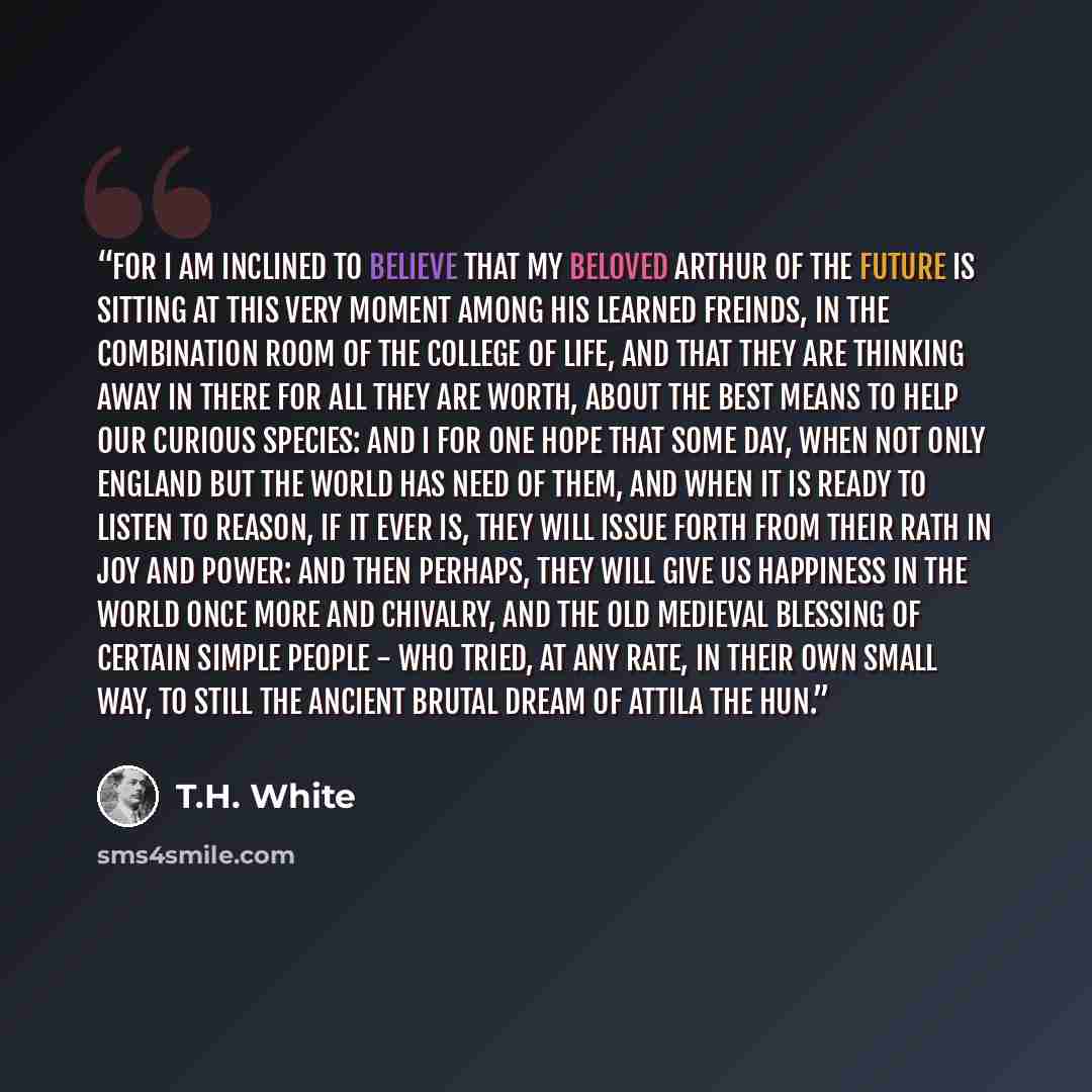 “For I am inclined to believe that my beloved Arthur of the future is sitting at this very moment among his learned freinds, in the Combination Room of the College of Life, and that they are thinking away in there for all they are worth, about the best means to help our curious species: and I for…” quote by T.H. White