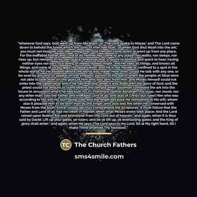 “wherever God says, God went up from Abraham,’ or, The Lord spake to Moses,’ and The Lord came down to behold the tower which the sons of men had built,’ or when God shut Noah into the ark,’ you must not imagine that the unbegotten God Himself came down or went up from any place. For the ineffable…” quote by The Church Fathers