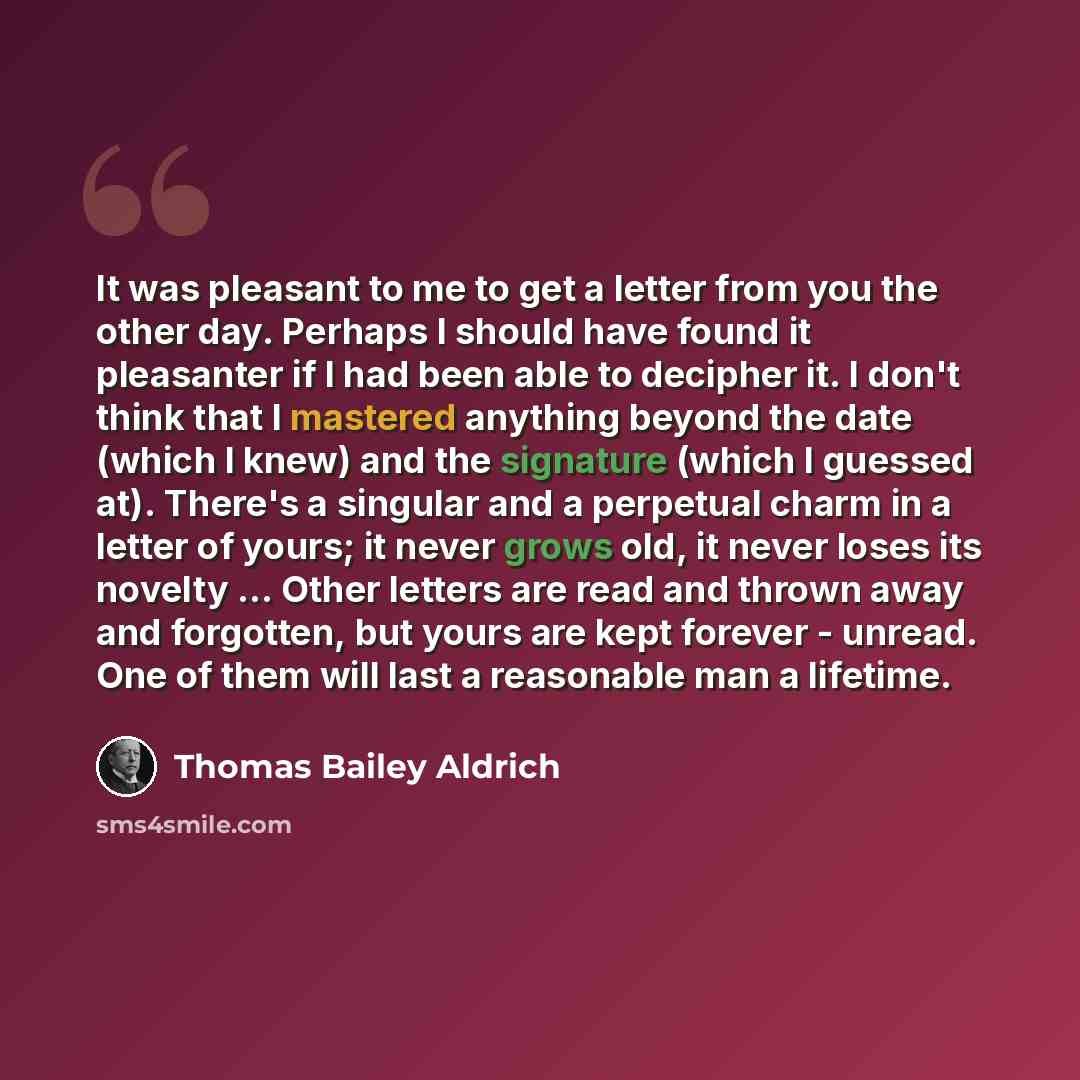 “It was pleasant to me to get a letter from you the other day. Perhaps I should have found it pleasanter if I had been able to decipher it. I don't think that I mastered anything beyond the date (which I knew) and the signature (which I guessed at). There's a singular and a perpetual charm in a…” quote by Thomas Bailey Aldrich