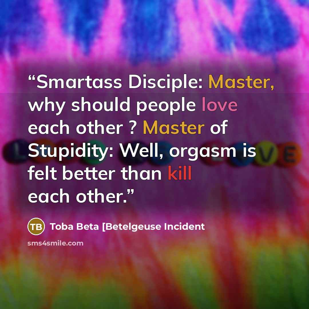 “Smartass Disciple: Master, why should people love each other ? Master of Stupidity: Well, orgasm is felt better than kill each other.” quote by Toba Beta [Betelgeuse Incident