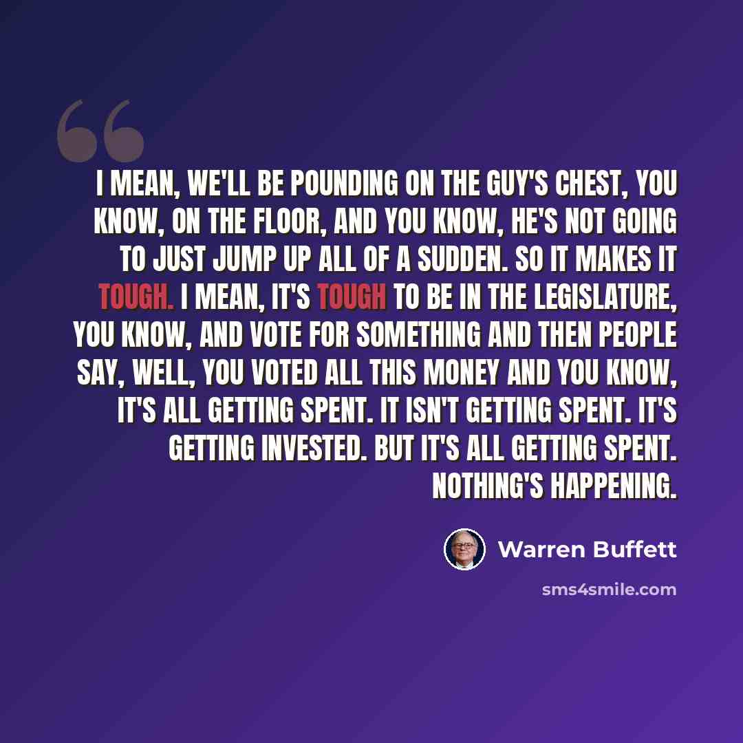 “I mean, we'll be pounding on the guy's chest, you know, on the floor, and you know, he's not going to just jump up all of a sudden. So it makes it tough. I mean, it's tough to be in the legislature, you know, and vote for something and then people say, well, you voted all this money and you know…” quote by Warren Buffett