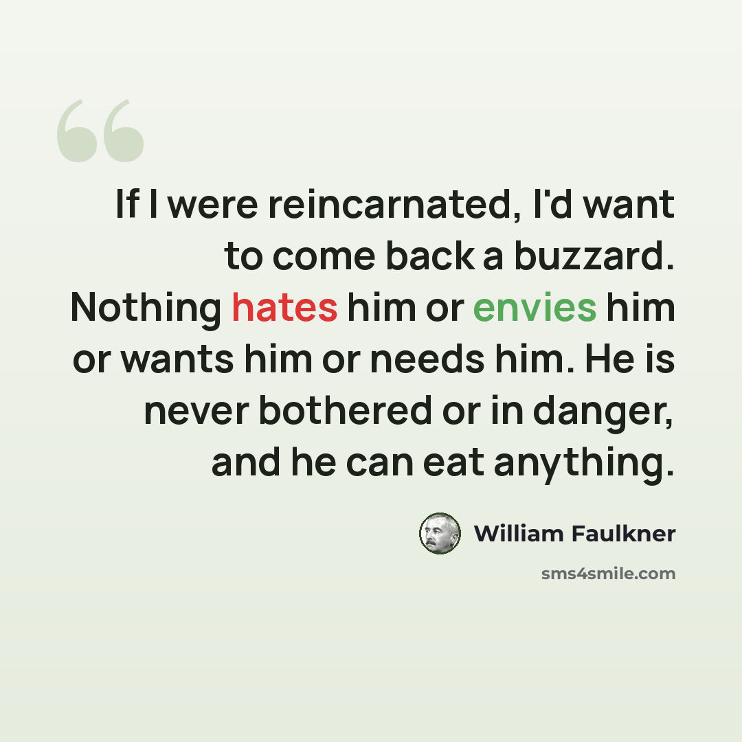 “If I were reincarnated, I'd want to come back a buzzard. Nothing hates him or envies him or wants him or needs him. He is never bothered or in danger, and he can eat anything.” quote by William Faulkner