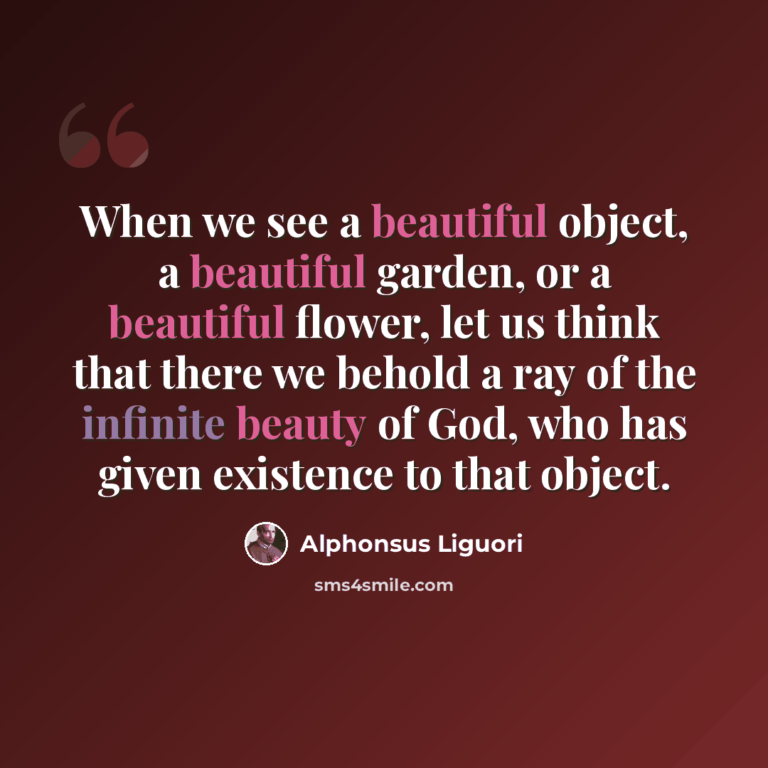 “When we see a beautiful object, a beautiful garden, or a beautiful flower, let us think that there we behold a ray of the infinite beauty of God, who has given existence to that object.” quote by Alphonsus Liguori