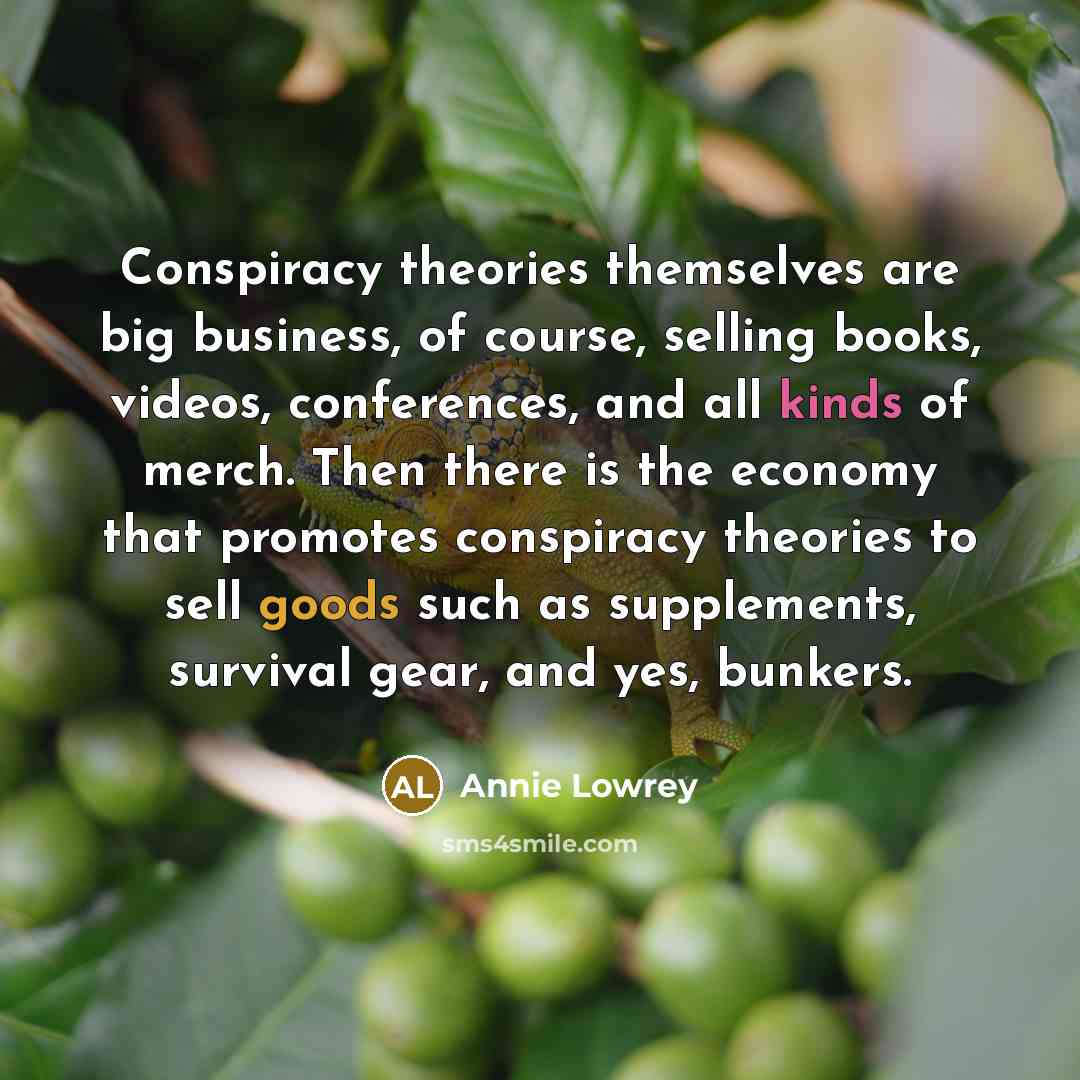 “Conspiracy theories themselves are big business, of course, selling books, videos, conferences, and all kinds of merch. Then there is the economy that promotes conspiracy theories to sell goods such as supplements, survival gear, and yes, bunkers.” quote by Annie Lowrey