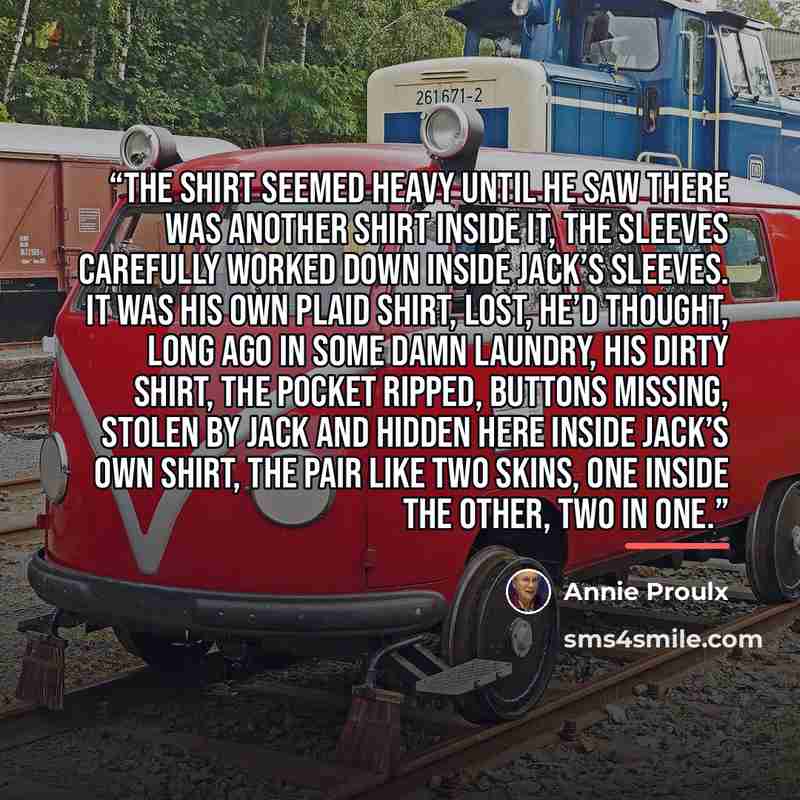 “The shirt seemed heavy until he saw there was another shirt inside it, the sleeves carefully worked down inside Jack’s sleeves. It was his own plaid shirt, lost, he’d thought, long ago in some damn laundry, his dirty shirt, the pocket ripped, buttons missing, stolen by Jack and hidden here inside…” quote by Annie Proulx