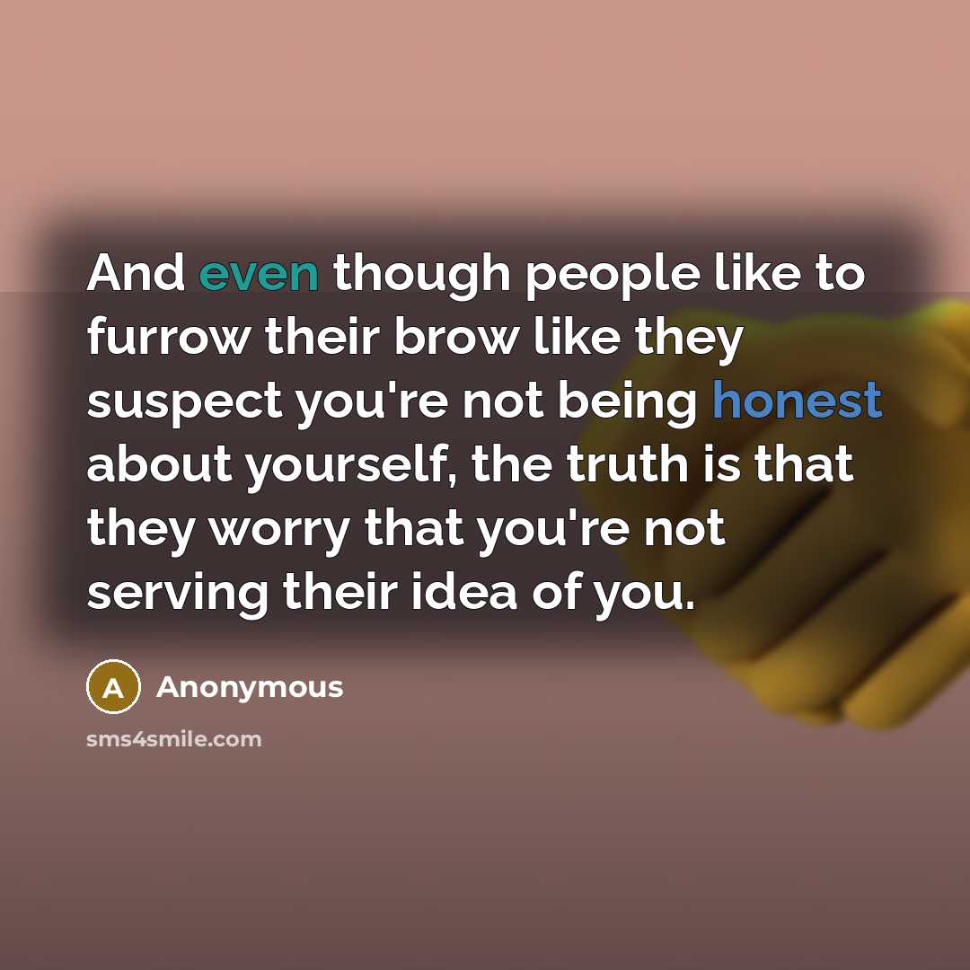 “And even though people like to furrow their brow like they suspect you're not being honest about yourself, the truth is that they worry that you're not serving their idea of you.” quote by Anonymous