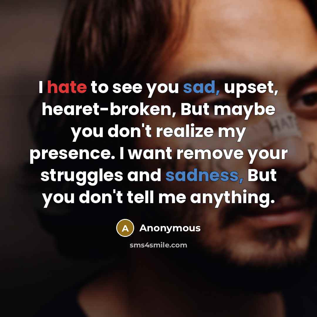 “I hate to see you sad, upset, hearet-broken, But maybe you don't realize my presence. I want remove your struggles and sadness, But you don't tell me anything.” quote by Anonymous