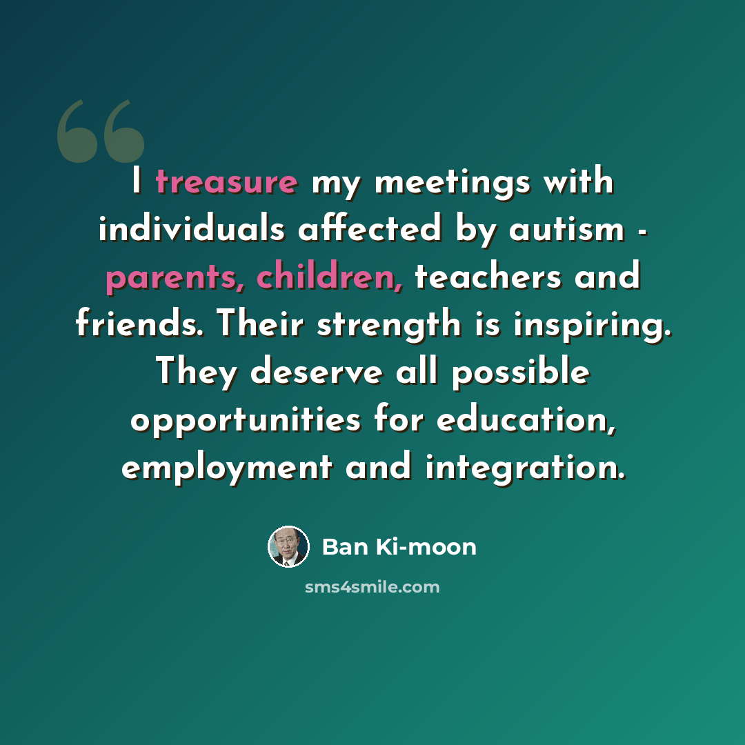 “I treasure my meetings with individuals affected by autism - parents, children, teachers and friends. Their strength is inspiring. They deserve all possible opportunities for education, employment and integration.” quote by Ban Ki-moon