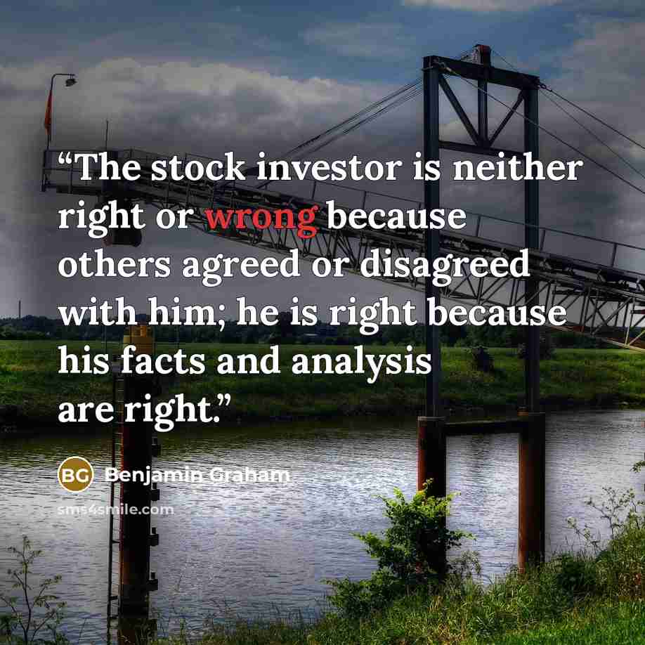 “The stock investor is neither right or wrong because others agreed or disagreed with him; he is right because his facts and analysis are right.” quote by Benjamin Graham