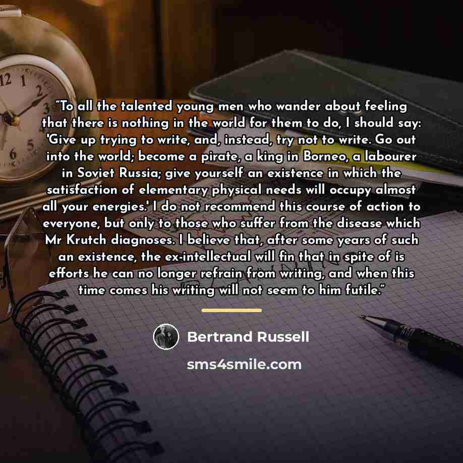 “To all the talented young men who wander about feeling that there is nothing in the world for them to do, I should say: 'Give up trying to write, and, instead, try not to write. Go out into the world; become a pirate, a king in Borneo, a labourer in Soviet Russia; give yourself an existence in…” quote by Bertrand Russell