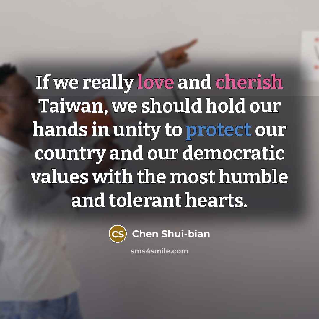 “If we really love and cherish Taiwan, we should hold our hands in unity to protect our country and our democratic values with the most humble and tolerant hearts.” quote by Chen Shui-bian