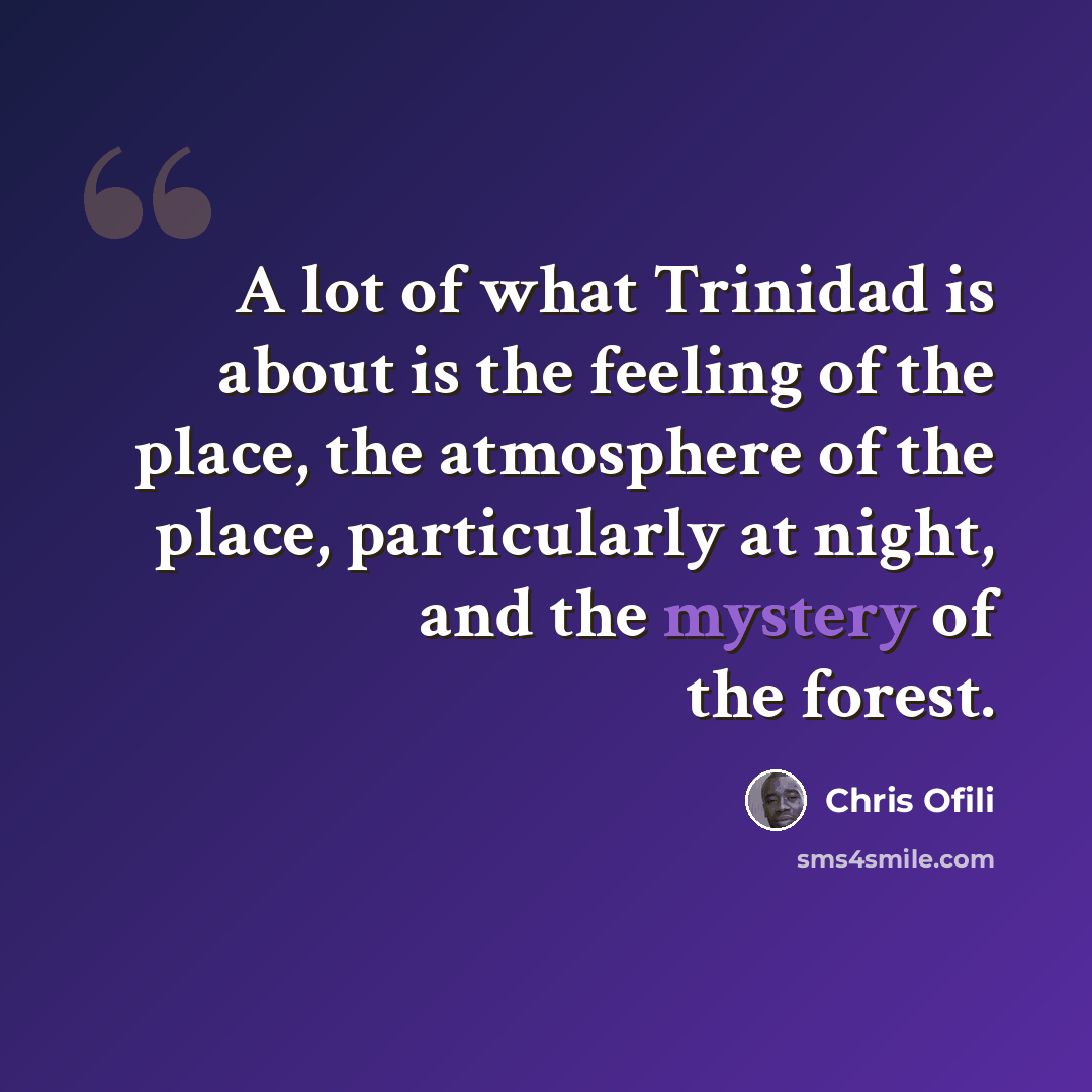 “A lot of what Trinidad is about is the feeling of the place, the atmosphere of the place, particularly at night, and the mystery of the forest.” quote by Chris Ofili