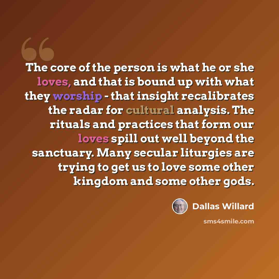 “The core of the person is what he or she loves, and that is bound up with what they worship - that insight recalibrates the radar for cultural analysis. The rituals and practices that form our loves spill out well beyond the sanctuary. Many secular liturgies are trying to get us to love some other…” quote by Dallas Willard