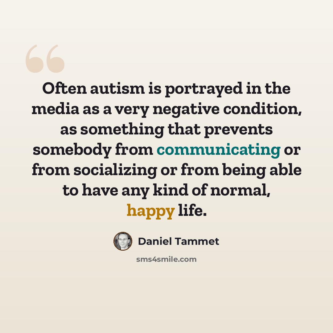 “Often autism is portrayed in the media as a very negative condition, as something that prevents somebody from communicating or from socializing or from being able to have any kind of normal, happy life.” quote by Daniel Tammet