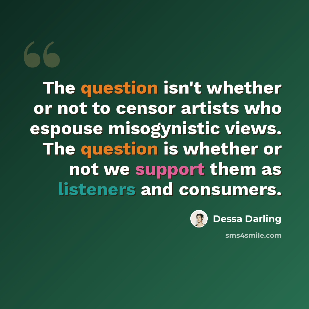“The question isn't whether or not to censor artists who espouse misogynistic views. The question is whether or not we support them as listeners and consumers.” quote by Dessa Darling