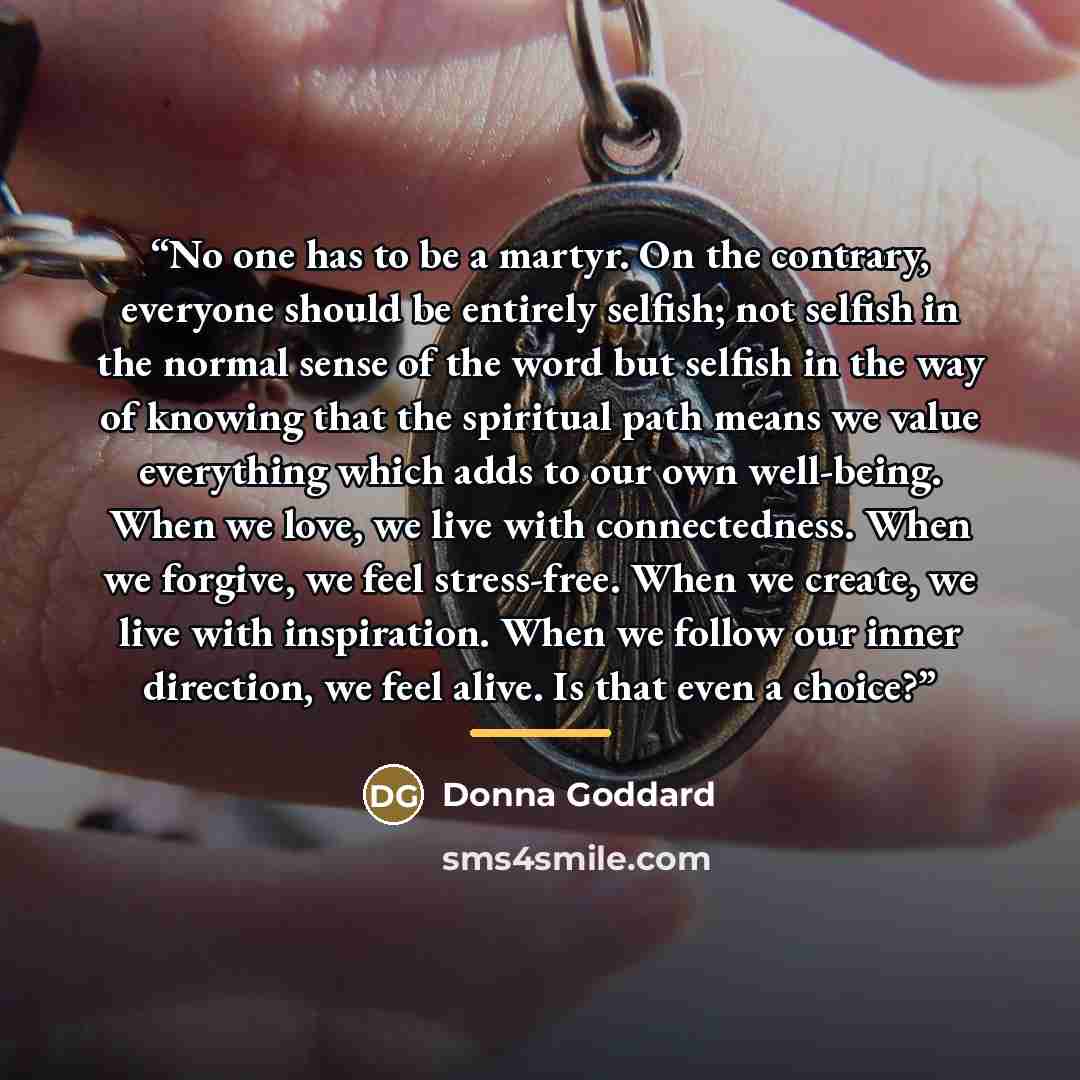 “No one has to be a martyr. On the contrary, everyone should be entirely selfish; not selfish in the normal sense of the word but selfish in the way of knowing that the spiritual path means we value everything which adds to our own well-being. When we love, we live with connectedness. When we…” quote by Donna Goddard