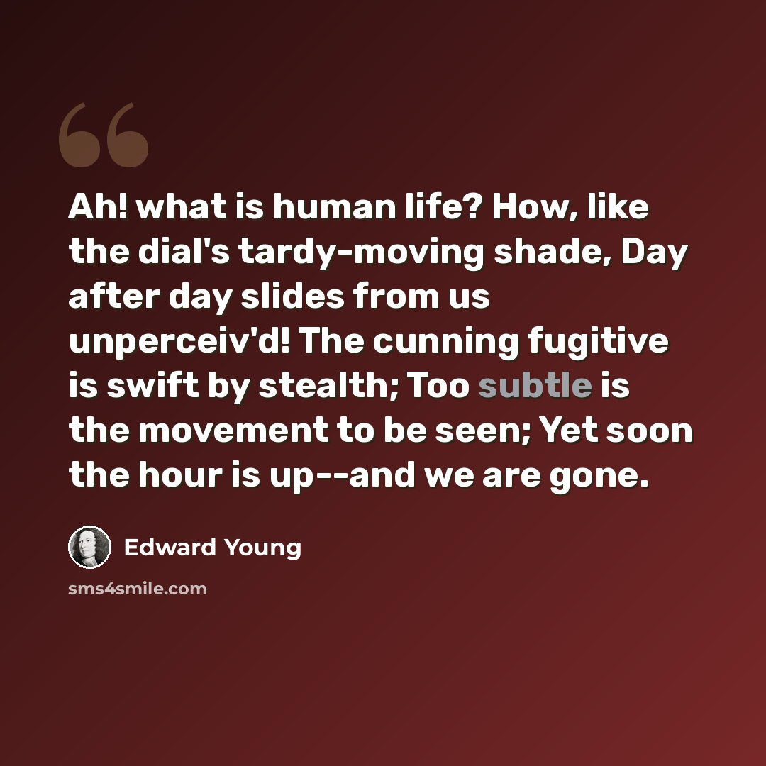 “Ah! what is human life? How, like the dial's tardy-moving shade, Day after day slides from us unperceiv'd! The cunning fugitive is swift by stealth; Too subtle is the movement to be seen; Yet soon the hour is up--and we are gone.” quote by Edward Young