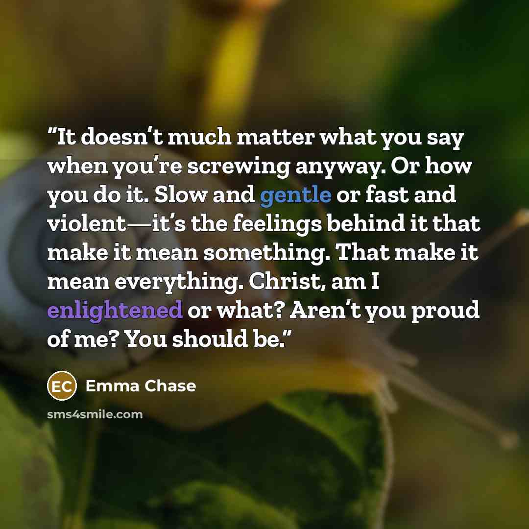 “It doesn’t much matter what you say when you’re screwing anyway. Or how you do it. Slow and gentle or fast and violent—it’s the feelings behind it that make it mean something. That make it mean everything. Christ, am I enlightened or what? Aren’t you proud of me? You should be.” quote by Emma Chase