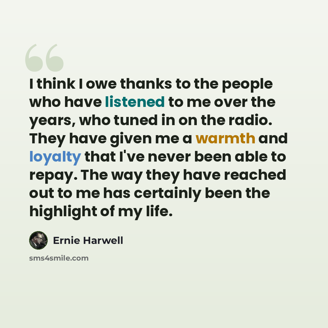 “I think I owe thanks to the people who have listened to me over the years, who tuned in on the radio. They have given me a warmth and loyalty that I've never been able to repay. The way they have reached out to me has certainly been the highlight of my life.” quote by Ernie Harwell