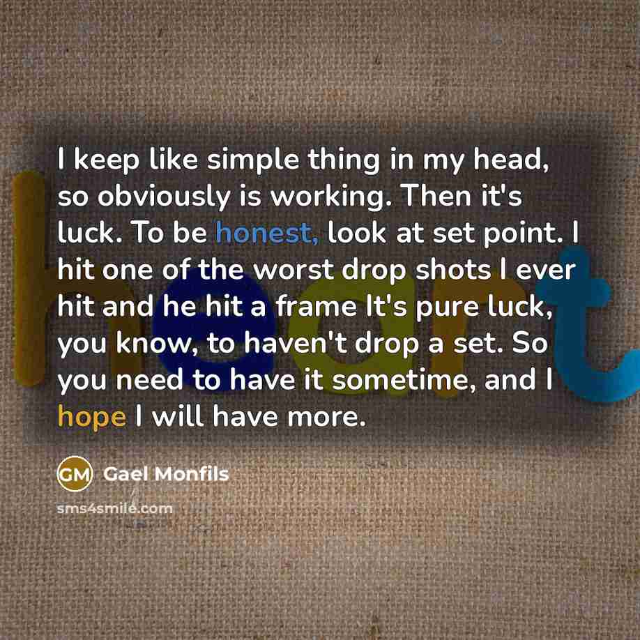 “I keep like simple thing in my head, so obviously is working. Then it's luck. To be honest, look at set point. I hit one of the worst drop shots I ever hit and he hit a frame It's pure luck, you know, to haven't drop a set. So you need to have it sometime, and I hope I will have more.” quote by Gael Monfils