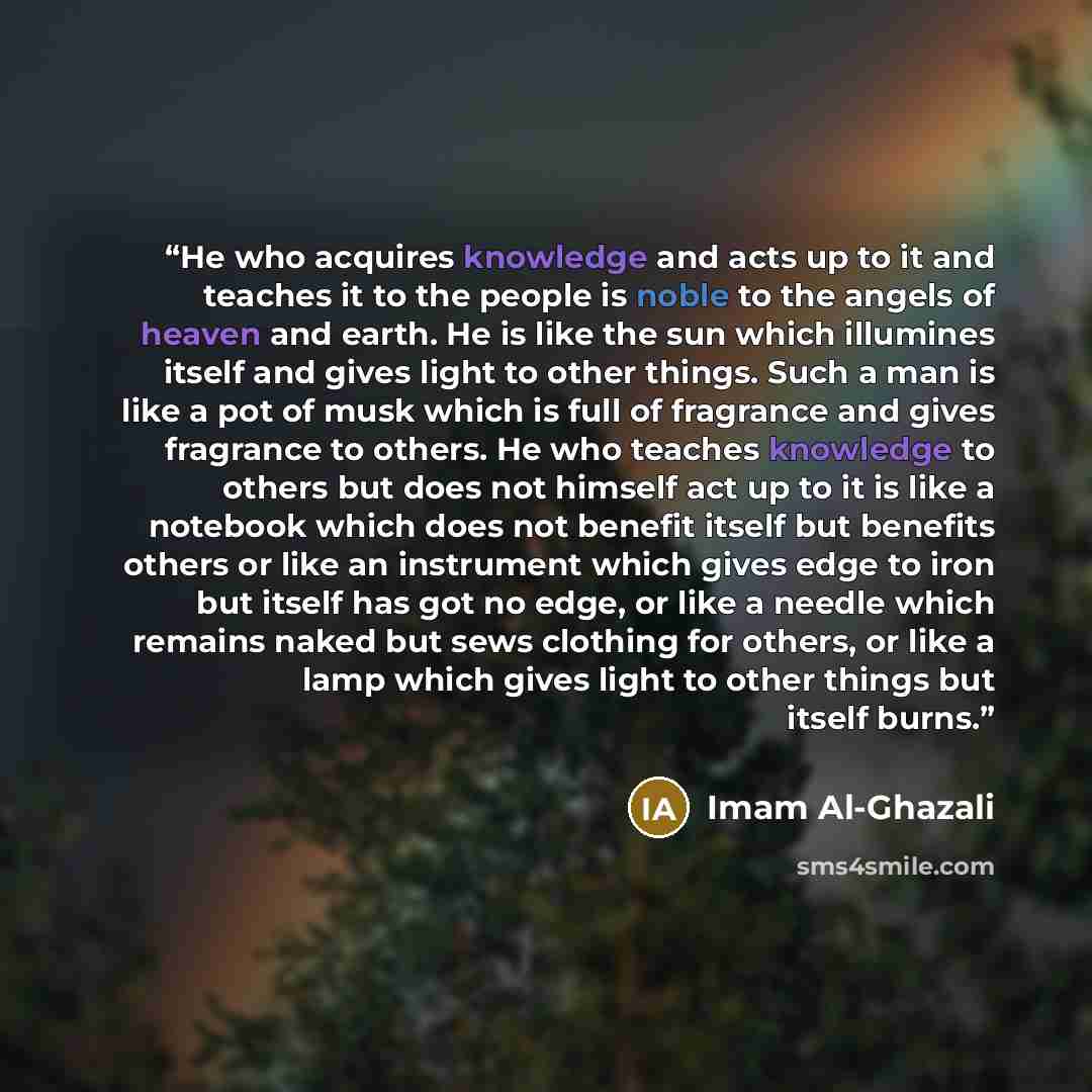 “He who acquires knowledge and acts up to it and teaches it to the people is noble to the angels of heaven and earth. He is like the sun which illumines itself and gives light to other things. Such a man is like a pot of musk which is full of fragrance and gives fragrance to others. He who teaches…” quote by Imam Al-Ghazali
