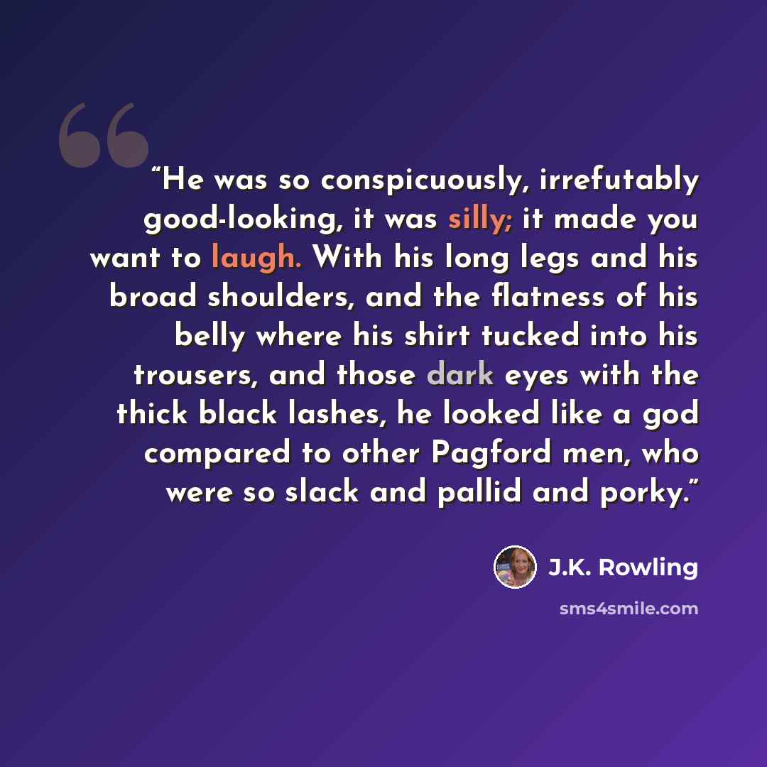 “He was so conspicuously, irrefutably good-looking, it was silly; it made you want to laugh. With his long legs and his broad shoulders, and the flatness of his belly where his shirt tucked into his trousers, and those dark eyes with the thick black lashes, he looked like a god compared to other…” quote by J.K. Rowling