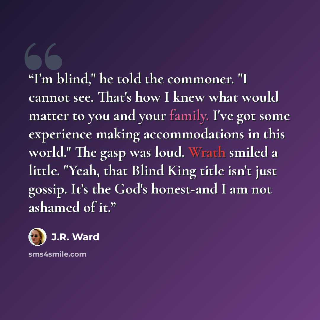 “I'm blind," he told the commoner. "I cannot see. That's how I knew what would matter to you and your family. I've got some experience making accommodations in this world." The gasp was loud. Wrath smiled a little. "Yeah, that Blind King title isn't just gossip. It's the God's honest-and I am not…” quote by J.R. Ward