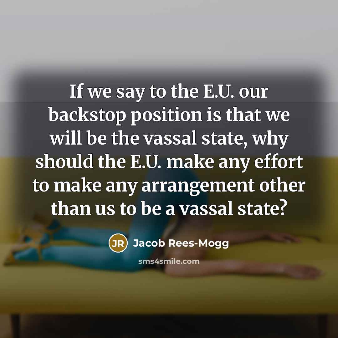 “If we say to the E.U. our backstop position is that we will be the vassal state, why should the E.U. make any effort to make any arrangement other than us to be a vassal state?” quote by Jacob Rees-Mogg