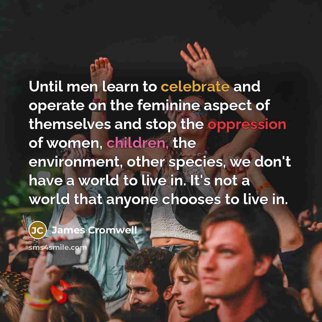 “Until men learn to celebrate and operate on the feminine aspect of themselves and stop the oppression of women, children, the environment, other species, we don't have a world to live in. It's not a world that anyone chooses to live in.” quote by James Cromwell