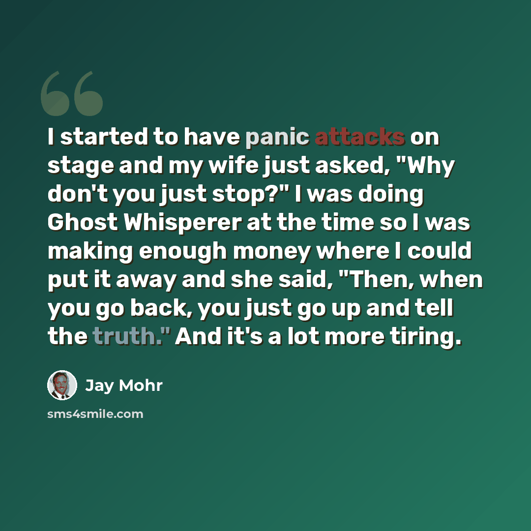 “I started to have panic attacks on stage and my wife just asked, "Why don't you just stop?" I was doing Ghost Whisperer at the time so I was making enough money where I could put it away and she said, "Then, when you go back, you just go up and tell the truth." And it's a lot more tiring.” quote by Jay Mohr